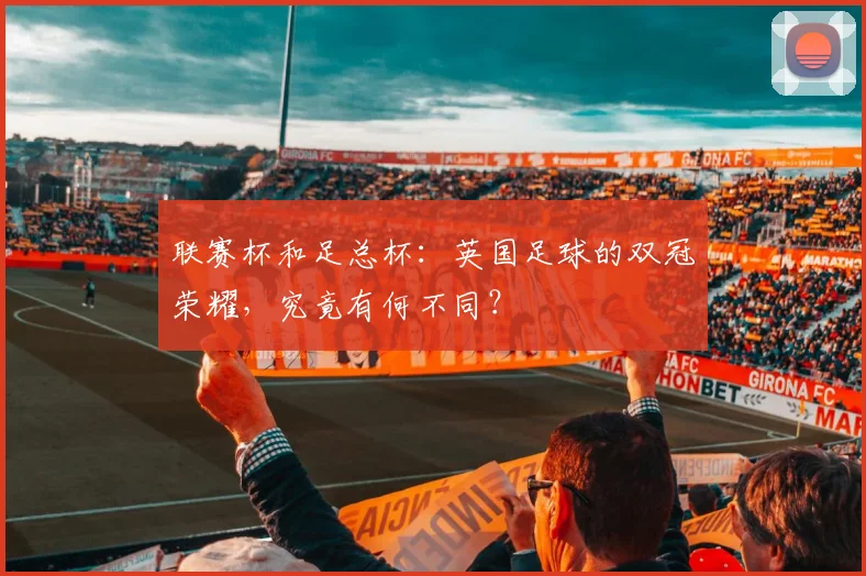 联赛杯和足总杯:英国足球的双冠荣耀,究竟有何不同?