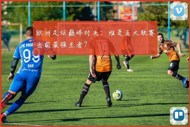 欧洲足坛巅峰对决:谁是五大联赛当前最强王者?