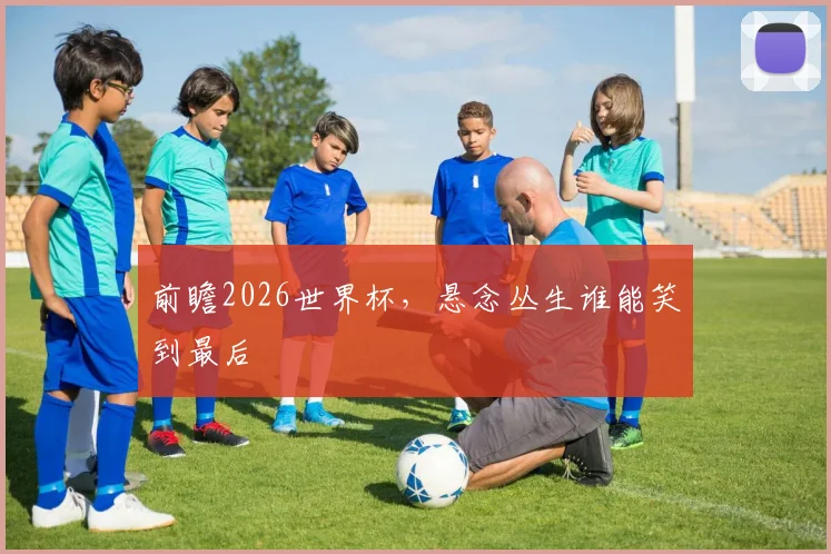 前瞻2026世界杯,悬念丛生谁能笑到最后