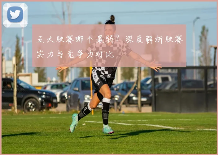 五大联赛哪个最弱？深度解析联赛实力与竞争力对比