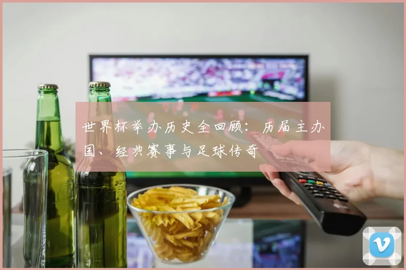 世界杯举办历史全回顾：历届主办国、经典赛事与足球传奇