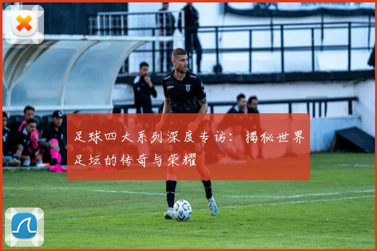 足球四大系列深度专访:揭秘世界足坛的传奇与荣耀