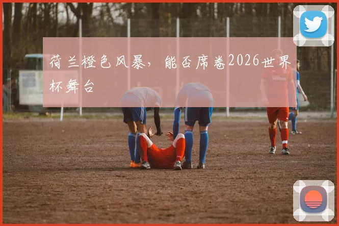 荷兰橙色风暴,能否席卷2026世界杯舞台